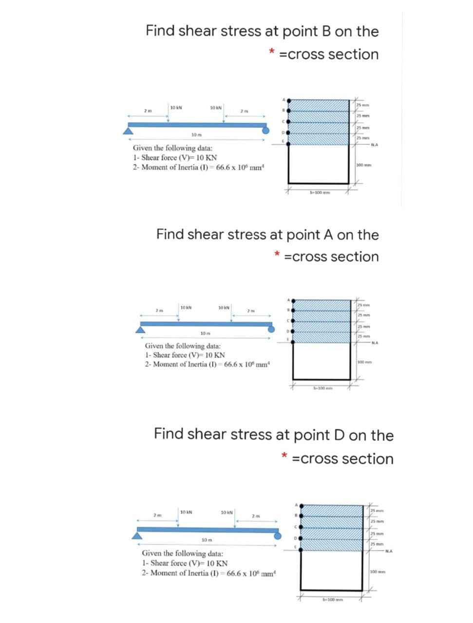 Find shear stress at point B on the
=cross section
25 mm
10 kN
10 AN
2 m
2 m
25 mm
25 mm
10 m
25 mm
NA
Given the following data:
1- Shear force (V)= 10 KN
2- Moment of Inertia (I) 66.6 x 106 mm
100 mm
b-100 mm
Find shear stress at point A on the
=cross section
25 mm
10 kN
10 kN
2m
2m
25 mm
25 mm
10 m
25 mm
NA
Given the following data:
1- Shear force (V) 10 KN
2- Moment of Inertia (I) = 66.6 x 10° mm
100 mm
b-100 mm
Find shear stress at point D on the
=cross section
10 kN
10 kN
25 mm
2 m
2 m
25 mm
25 mm
10 m
25 mm
NA
N.A
Given the following data:
1- Shear force (V)= 10 KN
2- Moment of Inertia (I) 66.6 x 10 mm
100 mm
b-100 mm
