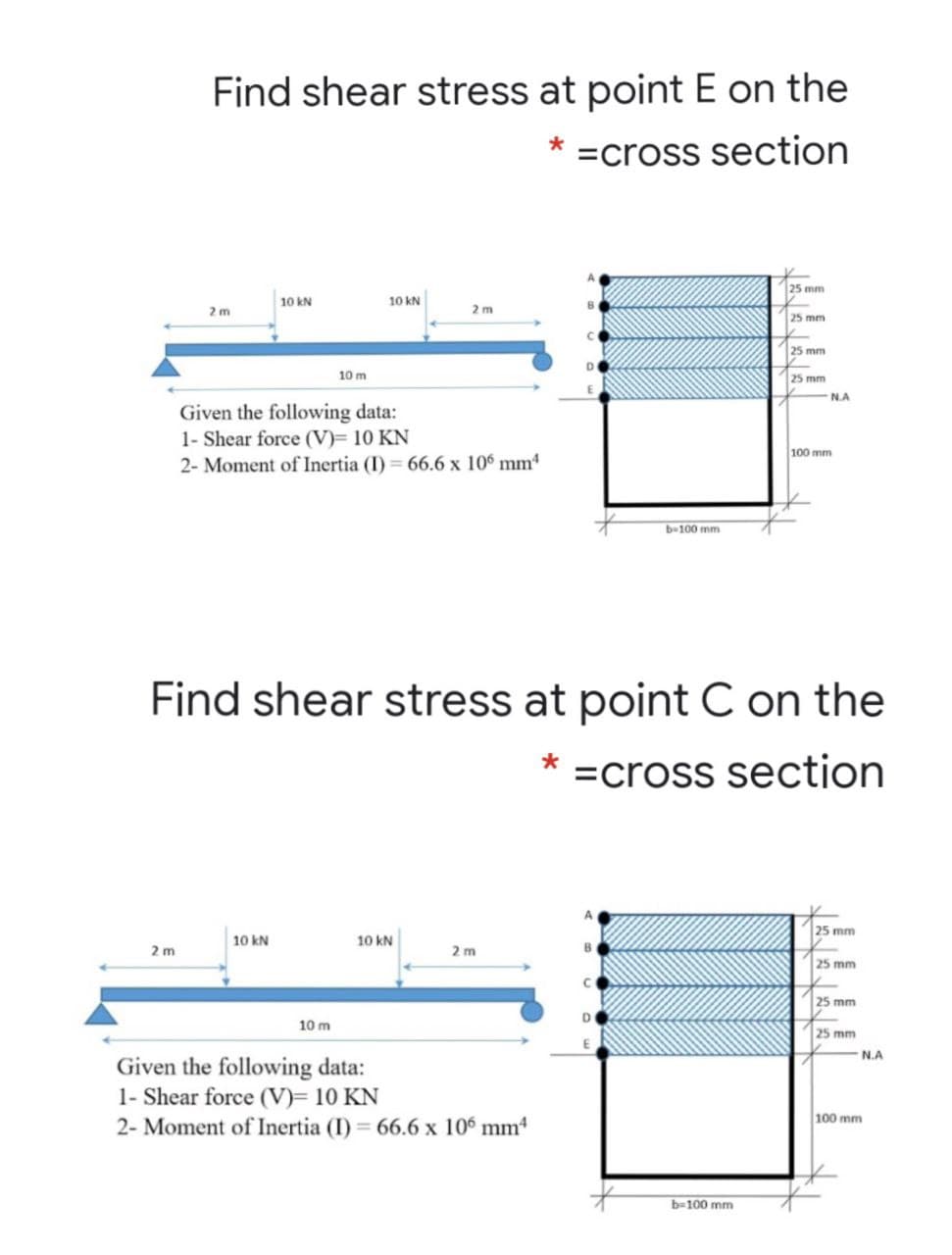 Find shear stress at point E on the
* =cross section
25 mm
10 kN
10 kN
2m
2 m
25 mm
25 mm
10 m
25 mm
N.A
Given the following data:
1- Shear force (V)= 10 KN
2- Moment of Inertia (I) = 66.6 x 10° mm
100 m
b-100 mm
Find shear stress at point C on the
=cross section
25 mm
10 kN
10 kN
2 m
2 m
25 mm
25 mm
10 m
25 mm
N.A
Given the following data:
1- Shear force (V)= 10 KN
2- Moment of Inertia (I) 66.6 x 106 mm
100 mm
b-100 mm
