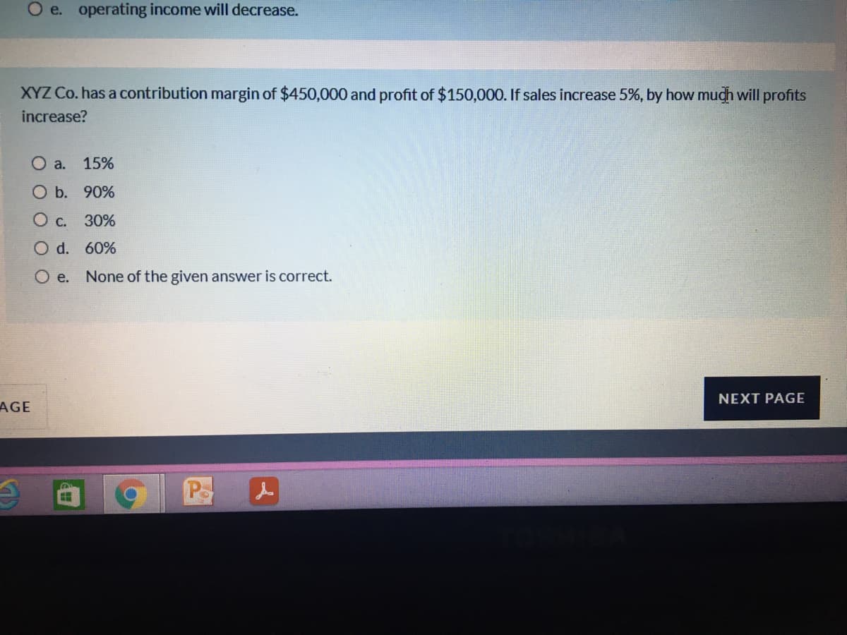 O e. operating income will decrease.
XYZ Co. has a contribution margin of $450,000 and profit of $150,000. If sales increase 5%, by how much will profits
increase?
O a.
15%
O b. 90%
30%
O d. 60%
O e.
None of the given answer is correct.
NEXT PAGE
AGE
Po
