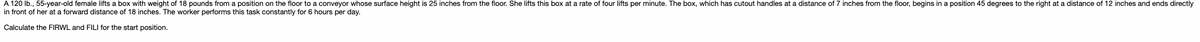 A 120 lb., 55-year-old female lifts a box with weight of 18 pounds from a position on the floor to a conveyor whose surface height is 25 inches from the floor. She lifts this box at a rate of four lifts per minute. The box, which has cutout handles at a distance of 7 inches from the floor, begins in a position 45 degrees to the right at a distance of 12 inches and ends directly
in front of her at a forward distance of 18 inches. The worker performs this task constantly for 6 hours per day.
Calculate the FIRWL and FILI for the start position.