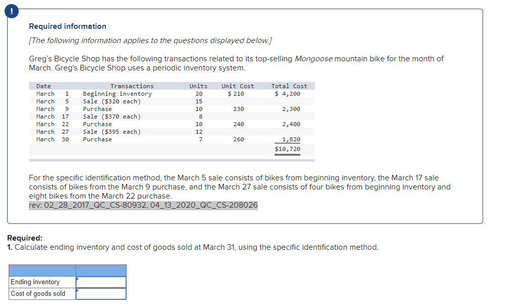 !
Required information
[The following information applies to the questions displayed below.]
Greg's Bicycle Shop has the following transactions related to its top-selling Mongoose mountain bike for the month of
March. Greg's Bicycle Shop uses a periodic inventory system.
Date
Transactions
Units
Unit Cost
Total Cost
March
Beginning inventory
Sale ($320 each)
$ 210
$ 4,200
1
20
March
5
15
March
March
9
Purchase
10
230
2,300
Sale ($370 each)
Purchase
Sale ($395 each)
Purchase
17
8
March
22
10
240
2,400
March
27
12
March
30
7
260
1,820
$10,720
For the specific identification method, the March 5 sale consists of bikes from beginning inventory, the March 17 sale
consists of bikes from the March 9 purchase, and the March 27 sale consists of four bikes from beginning inventory and
eight bikes from the March 22 purchase.
rev: 02_28_2017_QC_CS-80932, 04_13_2020_QC_CS-208026
Required:
1. Calculate ending inventory and cost of goods sold at March 31, using the specific identification method.
Ending inventory
Cost of goods sold
