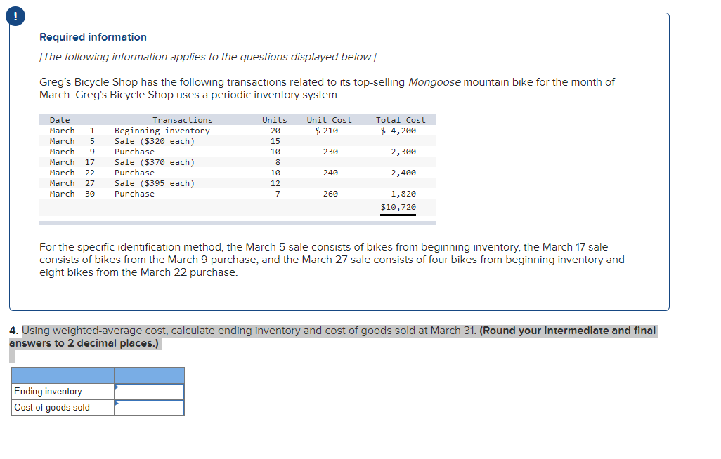 !
Required information
[The following information applies to the questions displayed below.]
Greg's Bicycle Shop has the following transactions related to its top-selling Mongoose mountain bike for the month of
March. Greg's Bicycle Shop uses a periodic inventory system.
Date
Transactions
Units
Unit Cost
Total Cost
March
$ 4,200
Beginning inventory
Sale ($320 each)
Purchase
Sale ($370 each)
Purchase
Sale ($395 each)
Purchase
1
20
$ 210
March
5
15
March
10
230
2,300
March
17
8
March
22
10
240
2,400
March
27
12
March
30
7
260
1,820
$10,720
For the specific identification method, the March 5 sale consists of bikes from beginning inventory, the March 17 sale
consists of bikes from the March 9 purchase, and the March 27 sale consists of four bikes from beginning inventory and
eight bikes from the March 22 purchase.
4. Using weighted-average cost, calculate ending inventory and cost of goods sold at March 31. (Round your intermediate and final
answers to 2 decimal places.)
Ending inventory
Cost of goods sold
