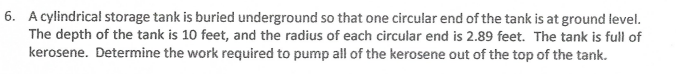 6. A cylindrical storage tank is buried underground so that one circular end of the tank is at ground level.
The depth of the tank is 10 feet, and the radius of each circular end is 2.89 feet. The tank is full of
kerosene. Determine the work required to pump all of the kerosene out of the top of the tank.

