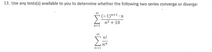 13. Use any tests(s) available to you to determine whether the following two series converge or diverge:
(-1)7+1.n
n² + 10
n=1
п!
n=1
