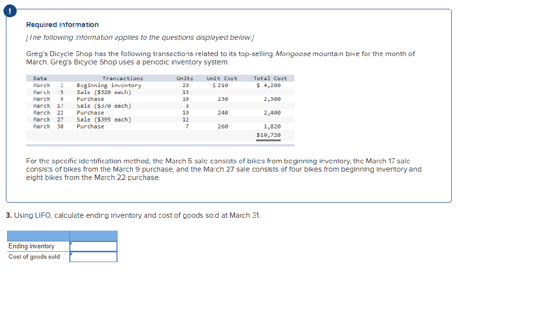 !
Required information
[Ihe following intormation applies to the questions aisplayed below.J
Greg's Bicycle Shop has the following transactions related to its top-selling Mongoose mountain bike for the month of
March. Greg's Bicycle Shop uses a pericdic inventory system.
Date
Transactions
Units
Unit Cost
Total Cost
$ 4,200
Bcginning inventory
Sale ($320 each)
March
1
29
$ 210
March
5
15
March
Purchase
19
230
2,300
Sale ($3/0 each)
Purchase
Sale ($395 each)
Purchase
March
17
March
22
19
240
2,400
March
27
12
March
30
7
260
1,820
$10,720
For the spccific identification mcthod, thc March 5 salc consists of bikes from beginning invcntory, the March 17 sale
consiss of bikes from the March 9 purchase, and the March 27 sale consists of four bikes from beginning Inventory and
eight bikes from the March 22 purchase.
3. Using LIFO. calculate ending inventory and cost of goods sold at March 31.
Ending inventory
Cost of goods sold
