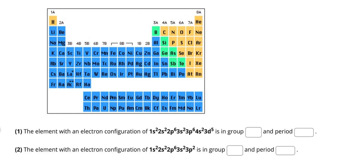 1A
H2A
3A 4A 5A 6A 7A He
BCN OF Ne
Si P S Cl Ar
1B 2B Al
Cu Zn Ga Ge As Se Br Kr
Sn Sb Te I Xe
Cs Ba La Hf Ta W Re Os Ir Pt Au Hg Tl Pb Bi Po At Rn
**
Fr Ra Ac Rf Ha
Li Be
Na Mg 3B 4B 5B 6B 7B8B
K Ca Sc Ti V Cr Mn Fe Co Ni
8A
Rb Sr Y Zr Nb Mo Tc Ru Rh Pd Ag Cd In
Ce Pr Nd Pm Sm Eu Gd Tb Dy Ho Er Tm Yb Lu
Th Pa U Np Pu Am Bk Cf Es Fm Md No Lr
(1) The element with an electron configuration of 1s²2s²2p63s²3p64s²3d5 is in group
(2) The element with an electron configuration of 1s²2s²2p63s²3p² is in group
and period
and period