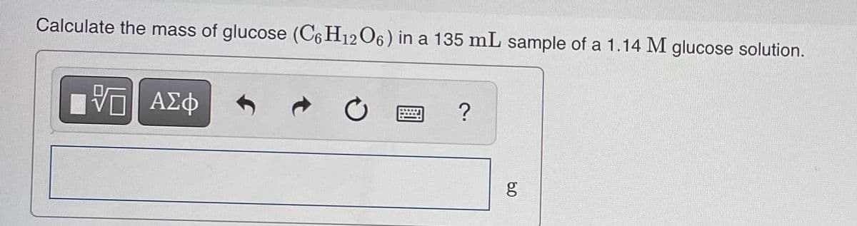 Calculate the mass of glucose (C6 H12 O6) in a 135 mL sample of a 1.14 M glucose solution.
60
