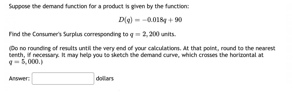 Suppose the demand function for a product is given by the function:
D(q) = -0.018q+90
Find the Consumer's Surplus corresponding to q = 2, 200 units.
(Do no rounding of results until the very end of your calculations. At that point, round to the nearest
tenth, if necessary. It may help you to sketch the demand curve, which crosses the horizontal at
q = 5,000.)
Answer:
dollars