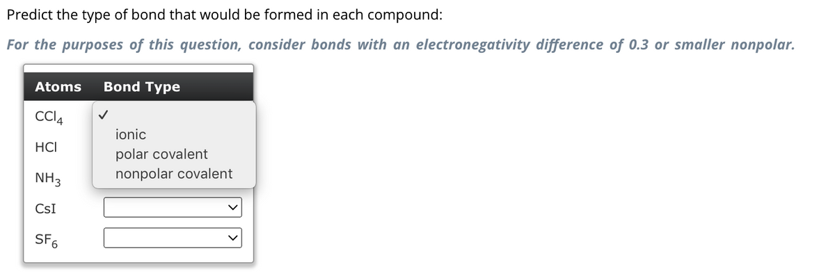 Predict the type of bond that would be formed in each compound:
For the purposes of this question, consider bonds with an electronegativity difference of 0.3 or smaller nonpolar.
Atoms
CCl4
HCI
NH3
CsI
SF6
Bond Type
ionic
polar covalent
nonpolar covalent