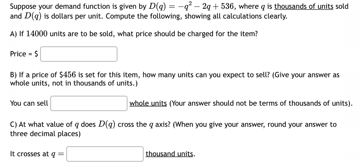 2
Suppose your demand function is given by D(q) = −q² — 2q + 536, where q is thousands of units sold
and D(q) is dollars per unit. Compute the following, showing all calculations clearly.
A) If 14000 units are to be sold, what price should be charged for the item?
Price = $
B) If a price of $456 is set for this item, how many units can you expect to sell? (Give your answer as
whole units, not in thousands of units.)
whole units (Your answer should not be terms of thousands of units).
C) At what value of q does D(q) cross the q axis? (When you give your answer, round your answer to
three decimal places)
You can sell
It crosses at q =
thousand units.