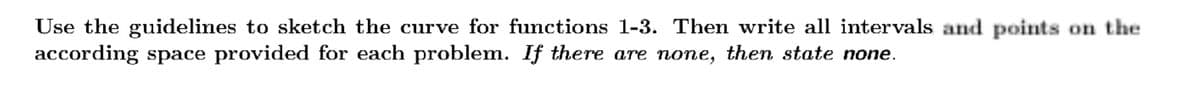 Use the guidelines to sketch the curve for functions 1-3. Then write all intervals and points on the
according space provided for each problem. If there are none, then state none.