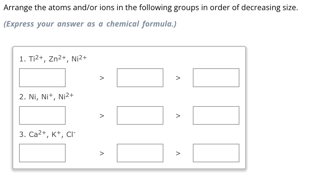 Arrange the atoms and/or ions in the following groups in order of decreasing size.
(Express your answer as a chemical formula.)
1. Ti²+, Zn²+, Ni²+
2. Ni, Ni+, Ni²+
3. Ca²+, K+, CI-
V
V
>
V