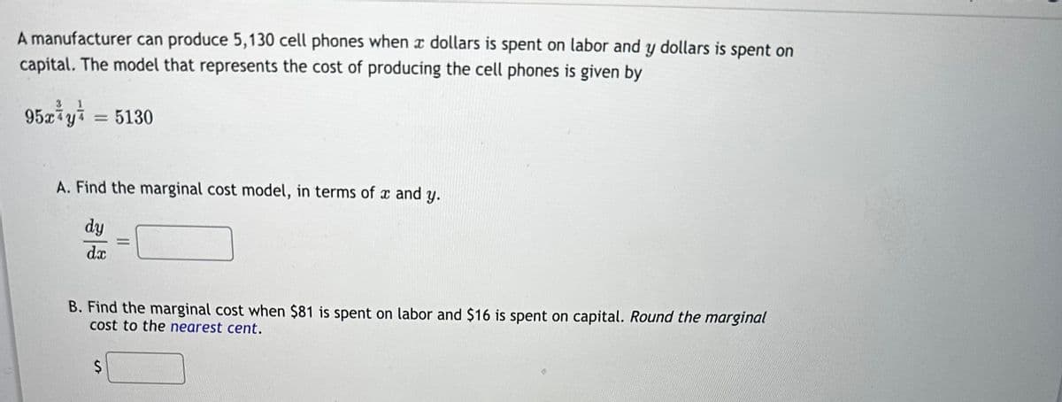 A manufacturer can produce 5,130 cell phones when a dollars is spent on labor and y dollars is spent on
capital. The model that represents the cost of producing the cell phones is given by
95 x y z = 5130
A. Find the marginal cost model, in terms of x and y.
dy
dx
=
B. Find the marginal cost when $81 is spent on labor and $16 is spent on capital. Round the marginal
cost to the nearest cent.
$