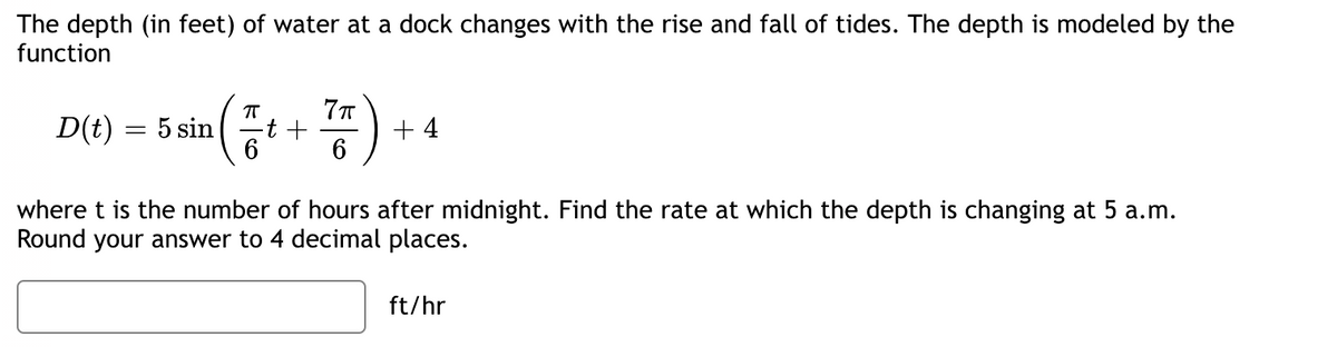 The depth (in feet) of water at a dock changes with the rise and fall of tides. The depth is modeled by the function

\[ D(t) = 5 \sin \left( \frac{\pi}{6} t + \frac{7\pi}{6} \right) + 4 \]

where \( t \) is the number of hours after midnight. Find the rate at which the depth is changing at 5 a.m. Round your answer to 4 decimal places.

\[ \boxed{\hspace{2cm}} \text{ ft/hr} \]