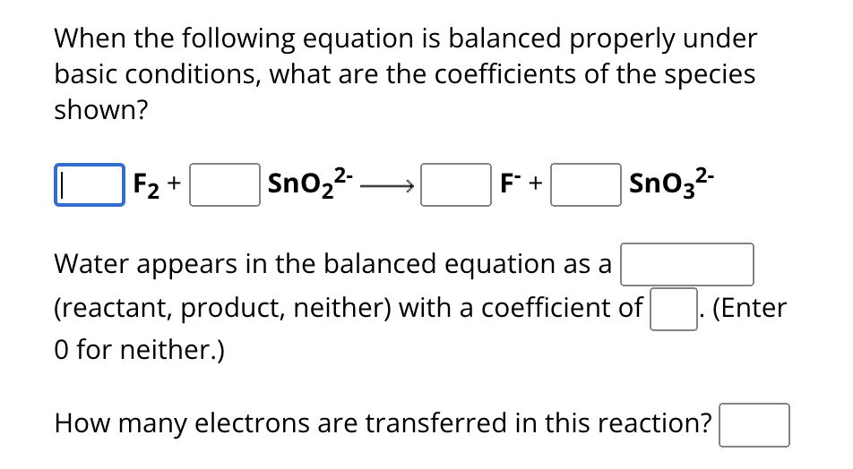 When the following equation is balanced properly under
basic conditions, what are the coefficients of the species
shown?
F2+
| SnO2²- —
F +
SnO32-
Water appears in the balanced equation as a
(reactant, product, neither) with a coefficient of
O for neither.)
How many electrons are transferred in this reaction?
(Enter