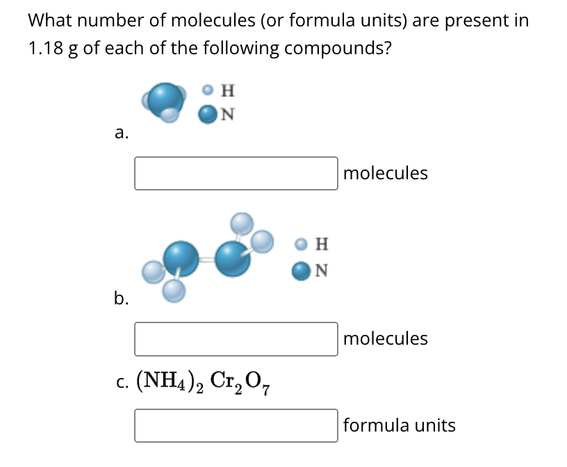 What number of molecules (or formula units) are present in
1.18 g of each of the following compounds?
a.
b.
H
N
H
N
molecules
c. (NH4)2 Cr2O7
molecules
formula units