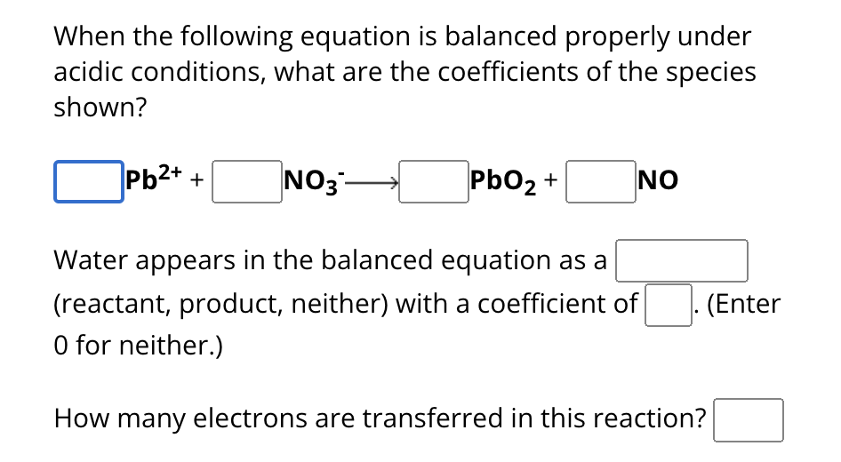 When the following equation is balanced properly under
acidic conditions, what are the coefficients of the species
shown?
Pb2+ +
| NO3 —>
PbO2 +
NO
Water appears in the balanced equation as a
(reactant, product, neither) with a coefficient of
(Enter
O for neither.)
How many electrons are transferred in this reaction?