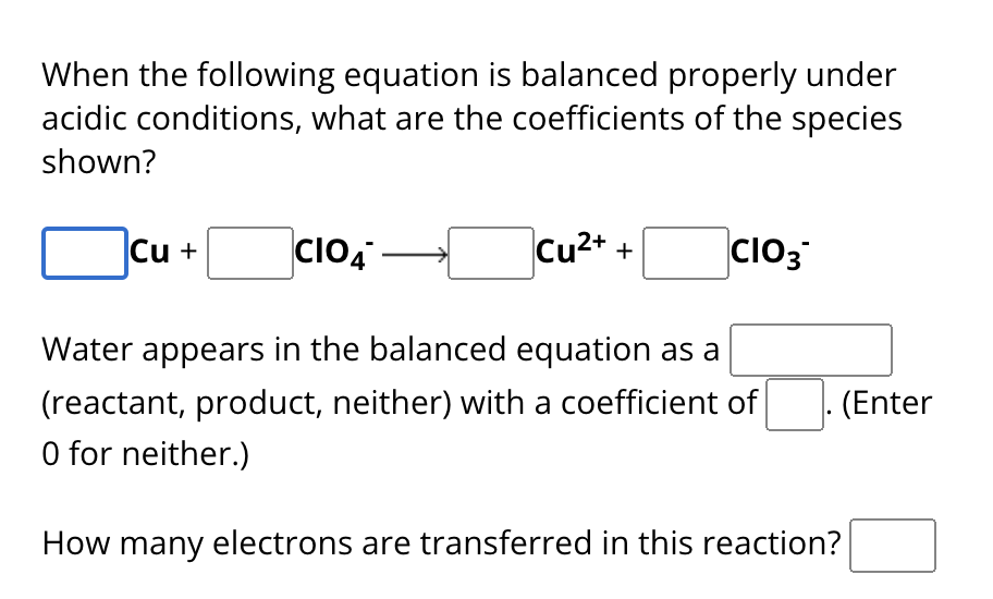 When the following equation is balanced properly under
acidic conditions, what are the coefficients of the species
shown?
Cu + CIO4
–
Cu2+ +
CIO3
Water appears in the balanced equation as a
(reactant, product, neither) with a coefficient of
(Enter
O for neither.)
How many electrons are transferred in this reaction?