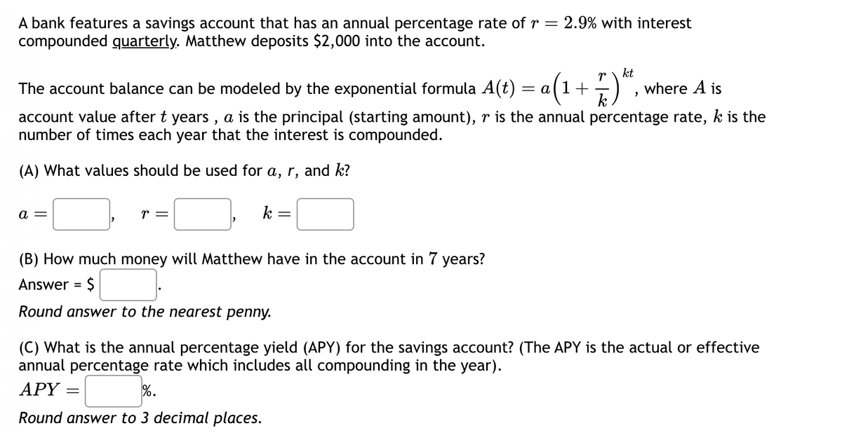 A bank features a savings account that has an annual percentage rate of r = 2.9% with interest
compounded quarterly. Matthew deposits $2,000 into the account.
The account balance can be modeled by the exponential formula A(t) = a
where A is
account value after t years, a is the principal (starting amount), r is the annual percentage rate, k is the
number of times each year that the interest is compounded.
(A) What values should be used for a, r, and k?
a =
r =
2
=
k
=
(B) How much money will Matthew have in the account in 7 years?
Answer = $
Round answer to the nearest penny.
r kt
k
+
"
(C) What is the annual percentage yield (APY) for the savings account? (The APY is the actual or effective
annual percentage rate which includes all compounding in the year).
APY
%.
Round answer to 3 decimal places.