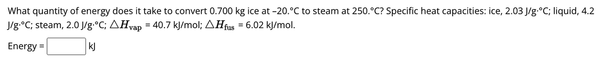 What quantity of energy does it take to convert 0.700 kg ice at -20.°C to steam at 250.°C? Specific heat capacities: ice, 2.03 J/g °C; liquid, 4.2
J/g·°C; steam, 2.0 J/g·°C; \Hvap = 40.7 kJ/mol; \Hfus = 6.02 kJ/mol.
kJ
Energy =
=