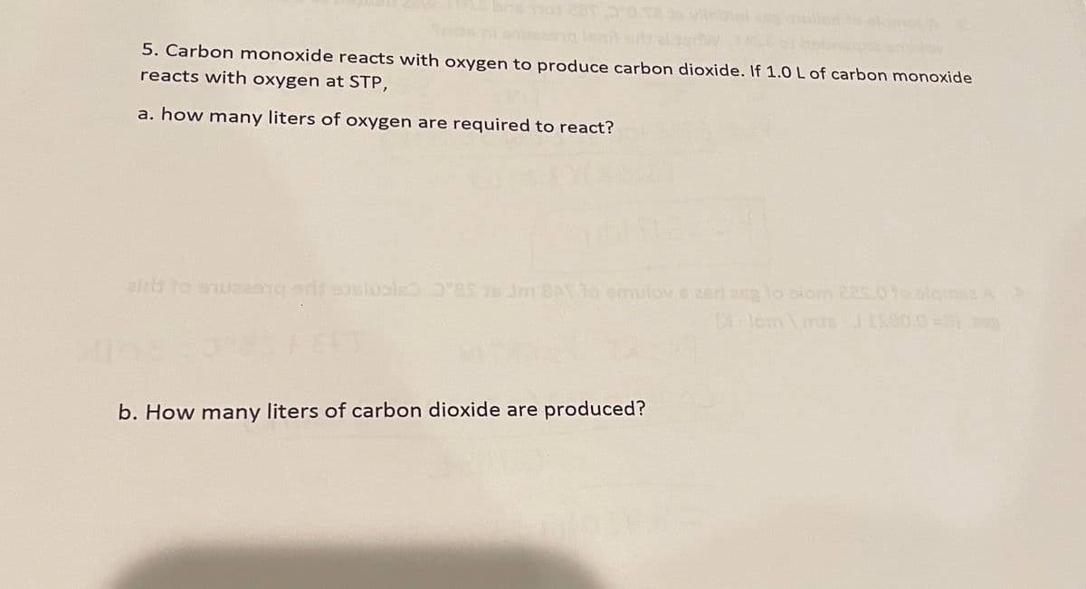 5. Carbon monoxide reacts with oxygen to produce carbon dioxide. If 1.0 L of carbon monoxide
reacts with oxygen at STP,
a. how many liters of oxygen are required to react?
airh to enus201g esluale 8 is Jm 8AT lo emulov s 2erl 26g lo slom 2s.01olgms2 AA
lom mis JISS0.0=0
plomse A
b. How many liters of carbon dioxide are produced?
