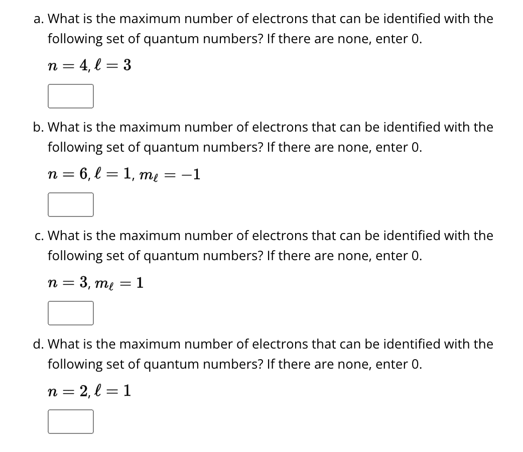 a. What is the maximum number of electrons that can be identified with the
following set of quantum numbers? If there are none, enter 0.
3
= 4, l:
n =
b. What is the maximum number of electrons that can be identified with the
following set of quantum numbers? If there are none, enter 0.
n = 6, l = 1, me = −1
c. What is the maximum number of electrons that can be identified with the
following set of quantum numbers? If there are none, enter 0.
n = 3, me
= 1
d. What is the maximum number of electrons that can be identified with the
following set of quantum numbers? If there are none, enter 0.
n = 2, l=1