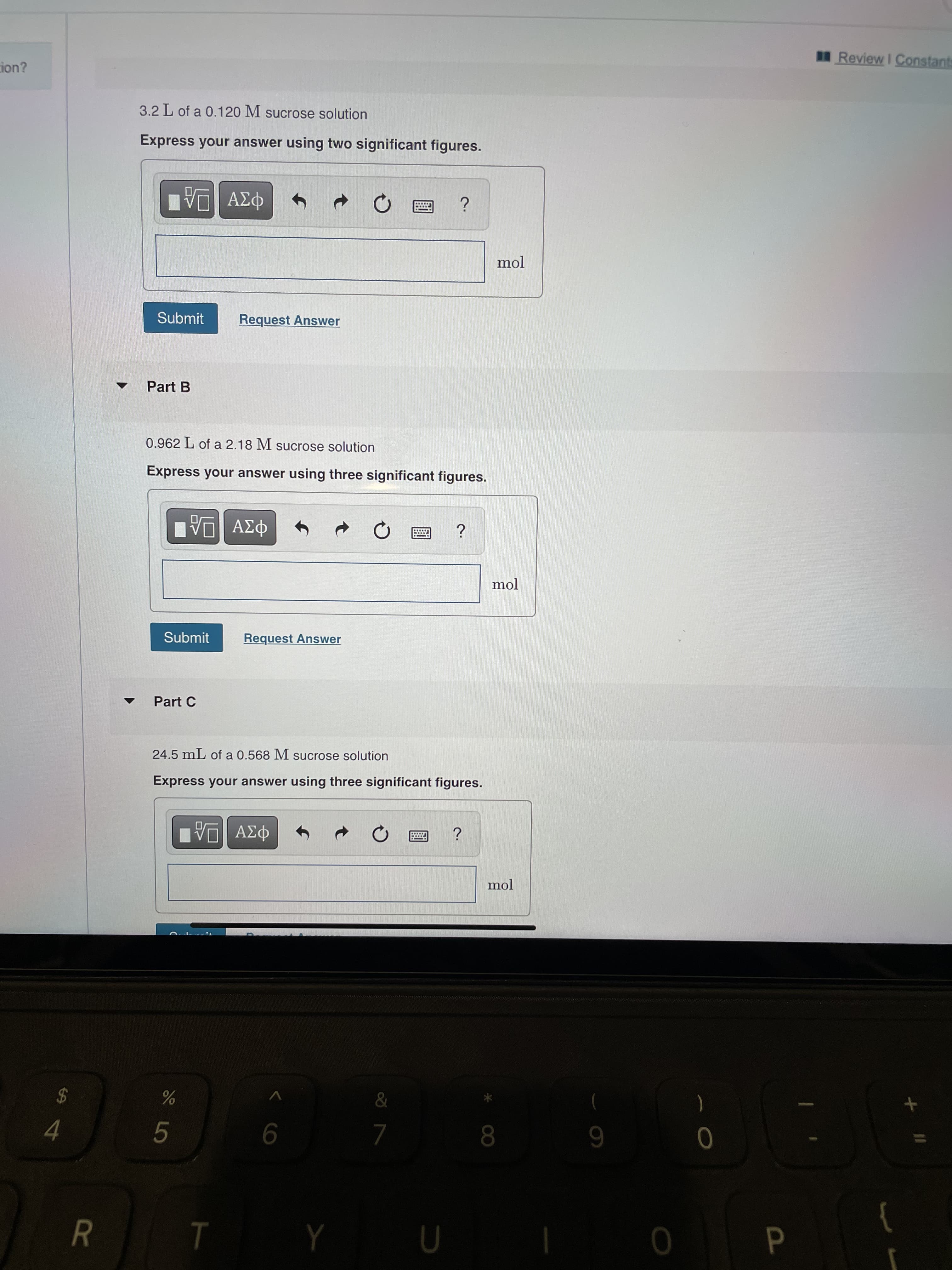< co
R
Review I Constants
tion?
3.2 L of a 0.120 M sucrose solution
Express your answer using two significant figures.
mol
Submit
Request Answer
Part B
0.962 L of a 2.18 M sucrose solution
Express your answer using three significant figures.
mol
Submit
Request Answer
Part C
24.5 mL of a 0.568 M sucrose solution
Express your answer using three significant figures.
6 8
