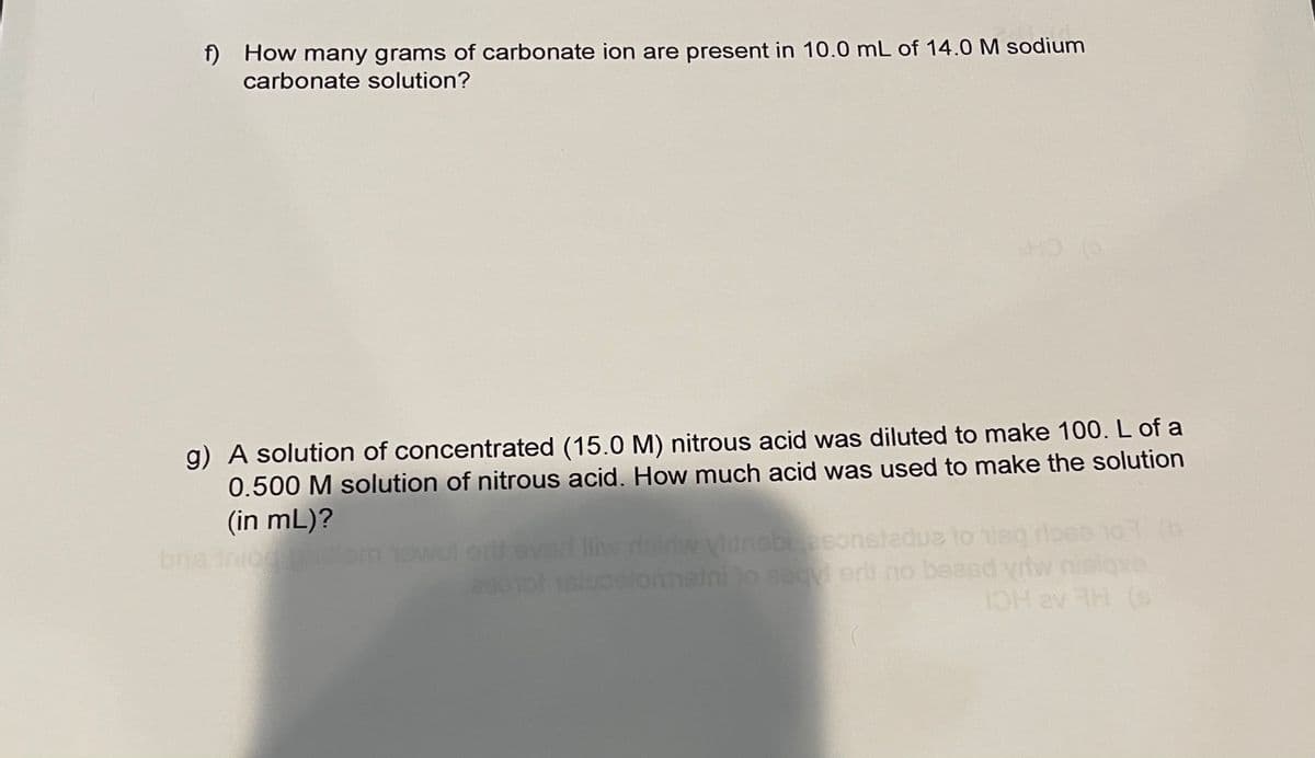 f) How many grams of carbonate ion are present in 10.0 mL of 14.0 M sodium
carbonate solution?
g) A solution of concentrated (15.0 M) nitrous acid was diluted to make 100. L of a
0.500 M solution of nitrous acid. How much acid was used to make the solution
(in mL)?
bns inio
Vidnebiesonstadue to nisq doco 107 (b
beasd yriw
H av H (s
