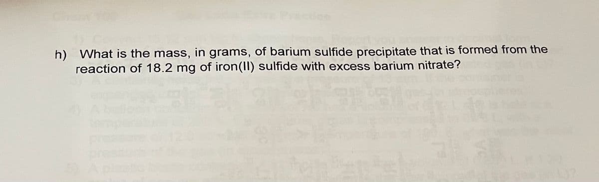 h) What is the mass, in grams, of barium sulfide precipitate that is formed from the
reaction of 18.2 mg of iron(II) sulfide with excess barium nitrate?
