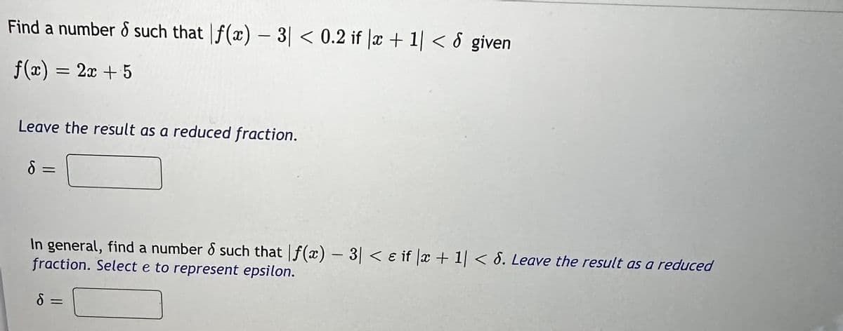 Find a number 8 such that f(x) - 3| < 0.2 if x + 1| < 8 given
f(x) = 2x + 5
Leave the result as a reduced fraction.
d=
In general, find a number & such that f(x) - 3|< & if x + 1|< 8. Leave the result as a reduced
fraction. Select e to represent epsilon.
S
=