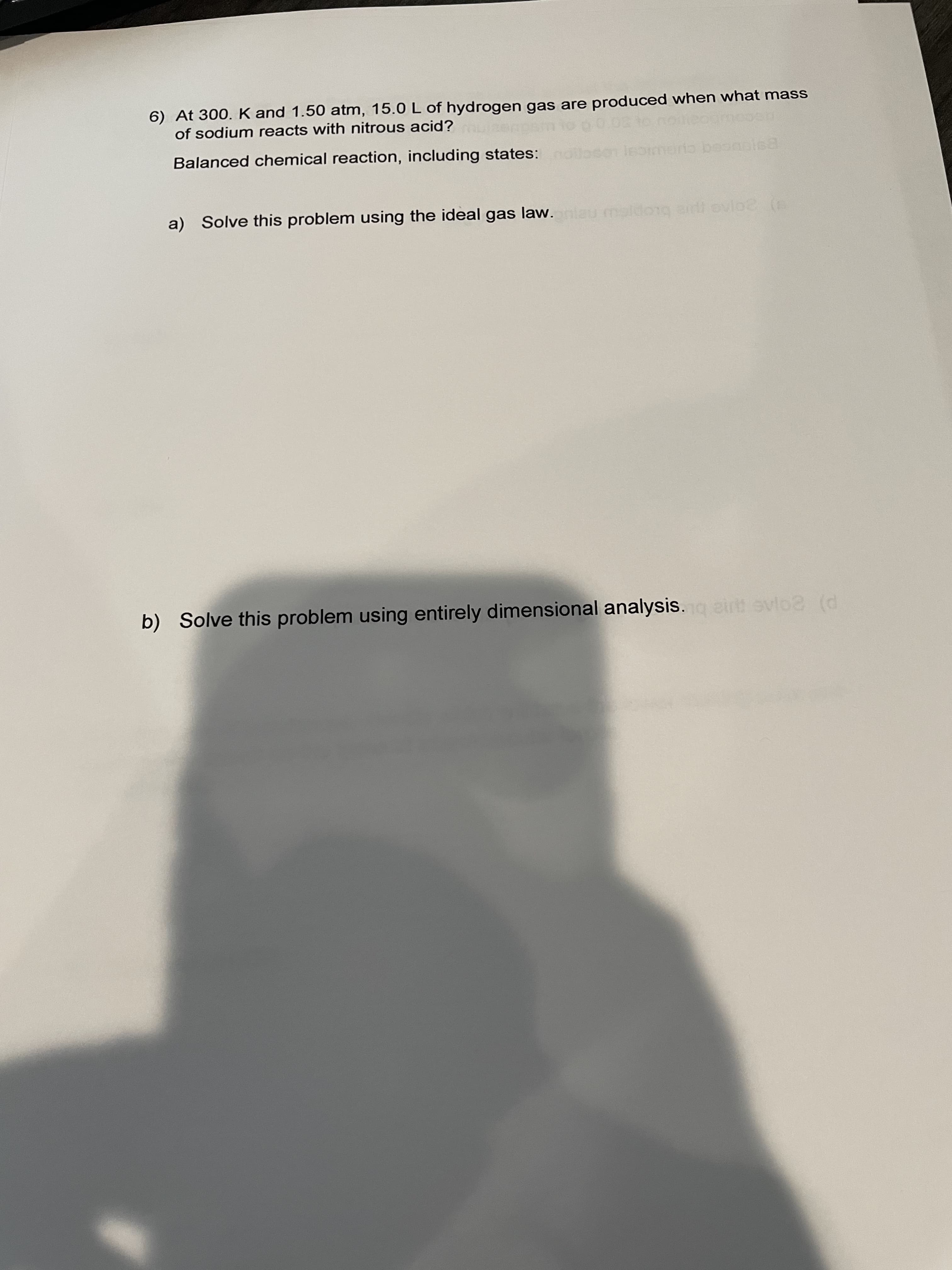 6) At 300. K and 1.50 atm, 15.0 L of hydrogen gas are produced when what mass
of sodium reacts with nitrous acid?
Balanced chemical reaction, including states: lloson leomerio beonales
a) Solve this problem using the ideal gas law. nlau maldo1g aidi evloe
b) Solve this problem using entirely dimensional analysis.g eir evlo2 (d
