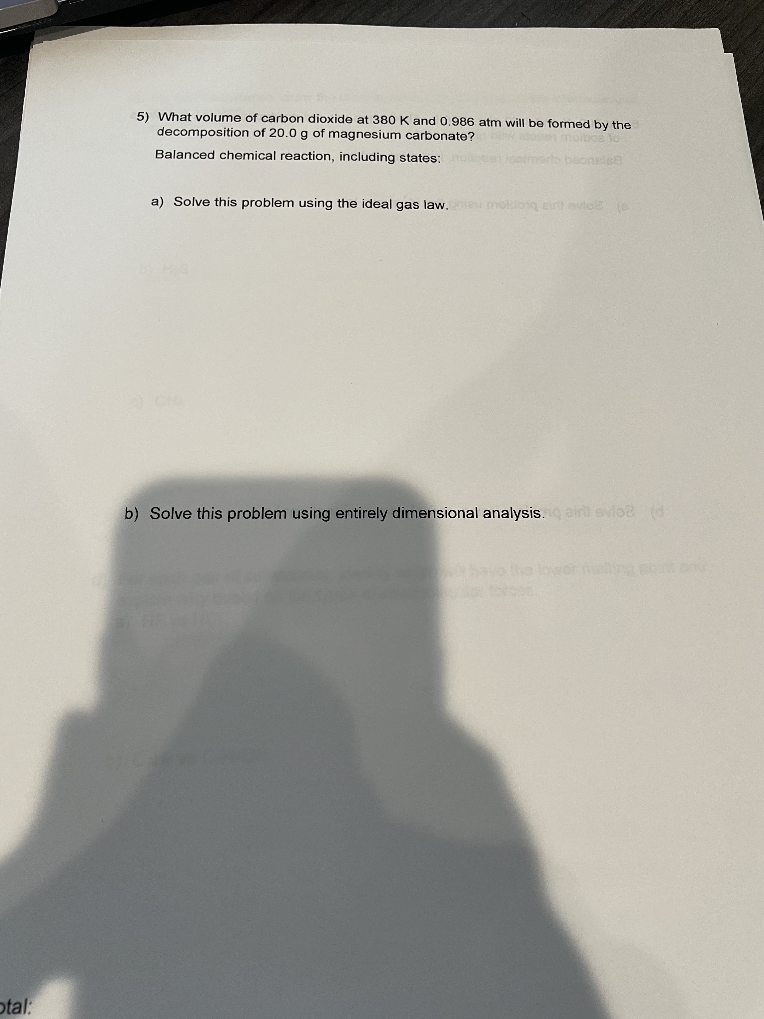 5) What volume of carbon dioxide at 380 K and 0.986 atm will be formed by the
decomposition of 20.0 g of magnesium carbonate?
muiboa to
Balanced chemical reaction, including states: nd
Sbetlepimars bsonsle8
a) Solve this problem using the ideal gas law.meu meldonq eirl evio2
b) Solve this problem using entirely dimensional analysis.eirt evlo8 (d
otal:
