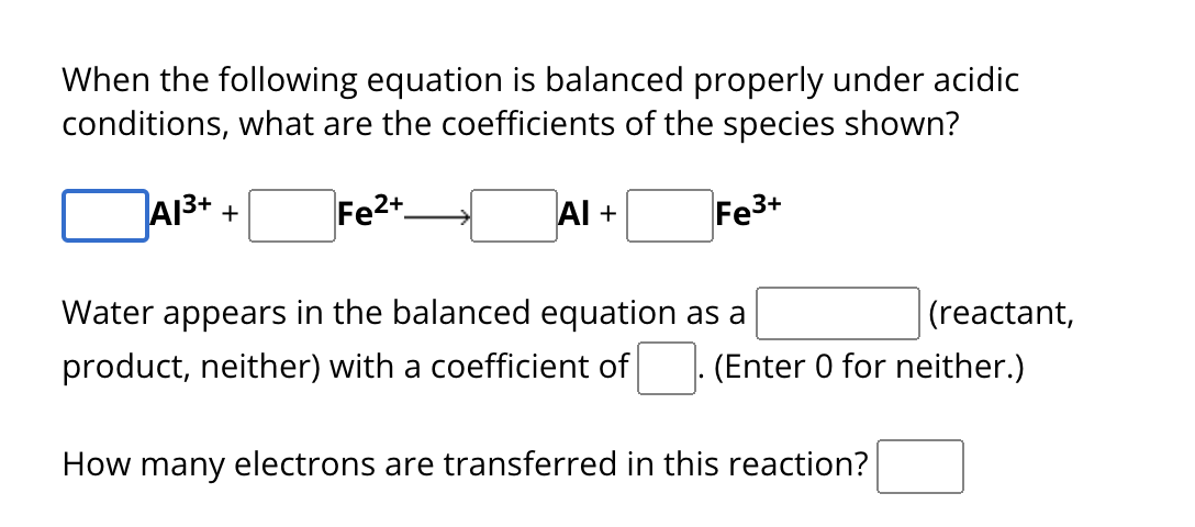 When the following equation is balanced properly under acidic
conditions, what are the coefficients of the species shown?
A1³+ +
Fe2+
AI +
Fe3+
Water appears in the balanced equation as a
(reactant,
product, neither) with a coefficient of (Enter 0 for neither.)
How many electrons are transferred in this reaction?