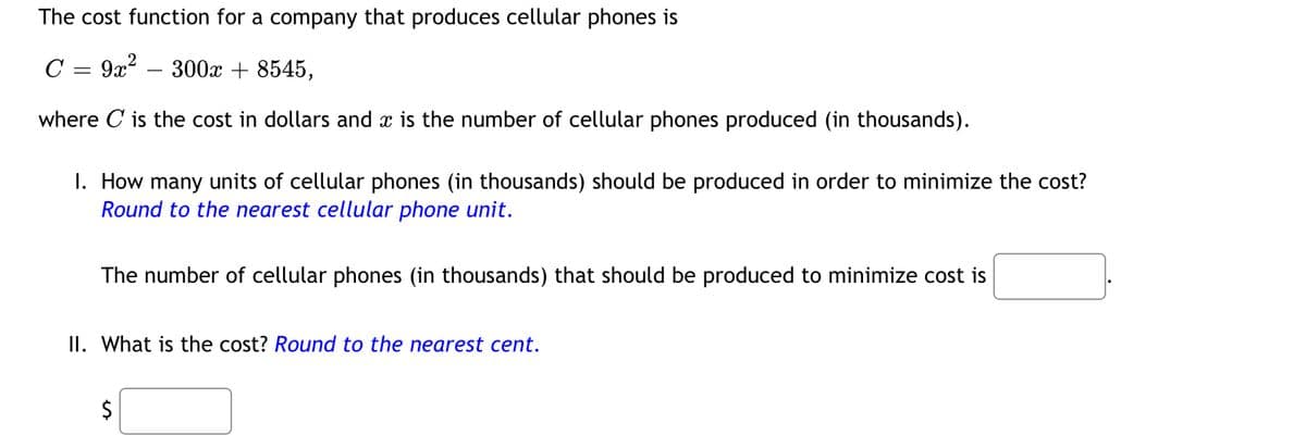 The cost function for a company that produces cellular phones is
C = 9x²300x +8545,
where C is the cost in dollars and is the number of cellular phones produced (in thousands).
1. How many units of cellular phones (in thousands) should be produced in order to minimize the cost?
Round to the nearest cellular phone unit.
The number of cellular phones (in thousands) that should be produced to minimize cost is
II. What is the cost? Round to the nearest cent.
$