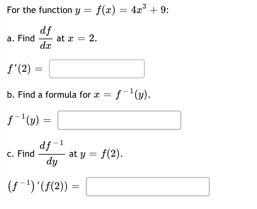 For the function y
a. Find
f'(2)
df
dx
=
f-1(y)
c. Find
b. Find a formula for x =
=
=
at x = 2.
1
df-
dy
(ƒ-¹) '(ƒ(2)) =
f(x) = 4x³ + 9:
1
f-¹(y).
at y = f(2).