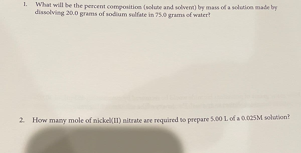 What will be the percent composition (solute and solvent) by mass of a solution made by
dissolving 20.0 grams of sodium sulfate in 75.0 grams of water?
1.
How many mole of nickel(II) nitrate are required to prepare 5.00 L of a 0.025M solution?
2.
