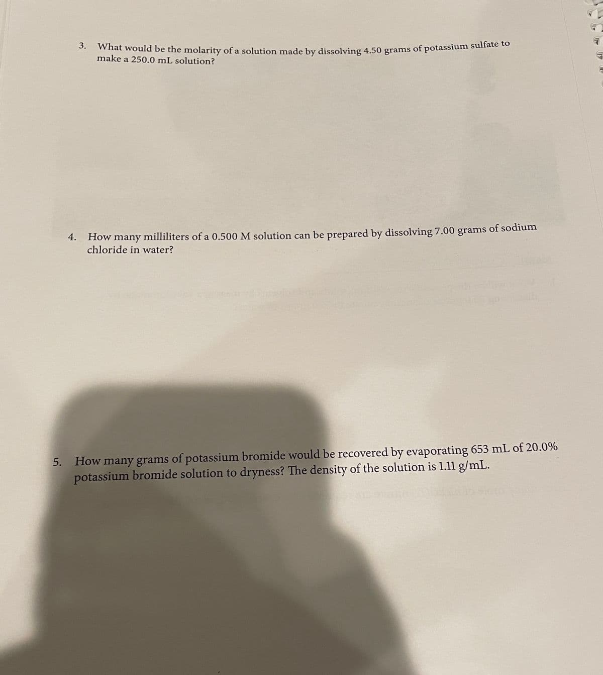 What would be the molarity of a solution made by dissolving 4.50 grams of potassium sulfate to
what would be the molarity of a solution made by dissolving 4.50 grams of potassium sulfate to
make a 250.0 mL solution?
How many milliliters of a 0.500 M solution can be prepared by dissolving 7.00 grams of sodium
chloride in water?
4.
5. How many grams of potassium bromide would be recovered by evaporating 653 mL of 20.0%
potassium bromide solution to dryness? The density of the solution is 1.11 g/mL.
3.
