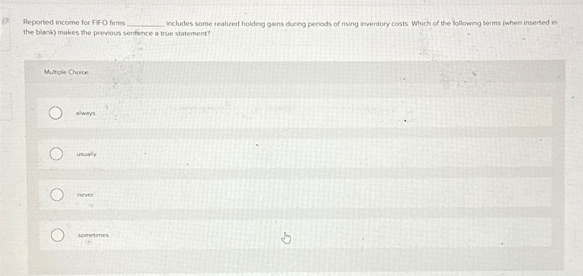 Reported income for FIFO firms
includes some realized holding gains during periods of rising inventory costs. Which of the following terms (when inserted in
the blank) makes the previous sentence a true statement?
Multiple Choice
always
usually
never
sometimes.
Jy