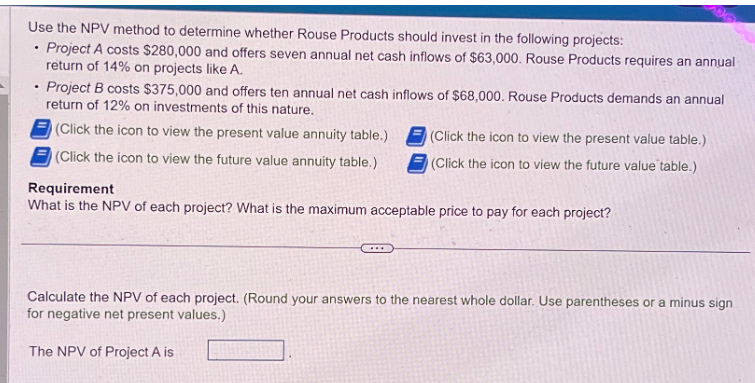 Use the NPV method to determine whether Rouse Products should invest in the following projects:
Project A costs $280,000 and offers seven annual net cash inflows of $63,000. Rouse Products requires an annual-
return of 14% on projects like A.
.
.
2000
Project B costs $375,000 and offers ten annual net cash inflows of $68,000. Rouse Products demands an annual
return of 12% on investments of this nature.
(Click the icon to view the present value annuity table.)
(Click the icon to view the future value annuity table.)
(Click the icon to view the present value table.)
(Click the icon to view the future value table.)
Requirement
What is the NPV of each project? What is the maximum acceptable price to pay for each project?
Calculate the NPV of each project. (Round your answers to the nearest whole dollar. Use parentheses or a minus sign
for negative net present values.)
The NPV of Project A is