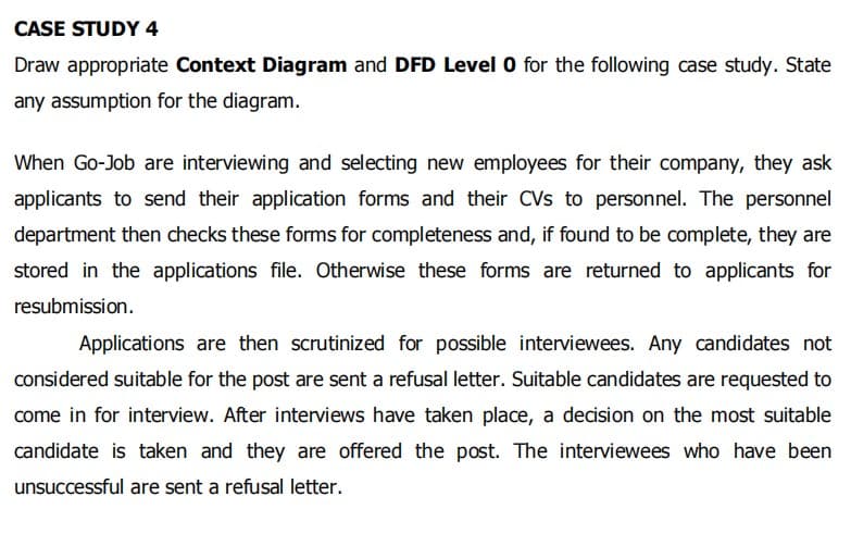 CASE STUDY 4
Draw appropriate Context Diagram and DFD Level 0 for the following case study. State
any assumption for the diagram.
When Go-Job are interviewing and selecting new employees for their company, they ask
applicants to send their application forms and their CVs to personnel. The personnel
department then checks these forms for completeness and, if found to be complete, they are
stored in the applications file. Otherwise these forms are returned to applicants for
resubmission.
Applications are then scrutinized for possible interviewees. Any candidates not
considered suitable for the post are sent a refusal letter. Suitable candidates are requested to
come in for interview. After interviews have taken place, a decision on the most suitable
candidate is taken and they are offered the post. The interviewees who have been
unsuccessful are sent a refusal letter.
