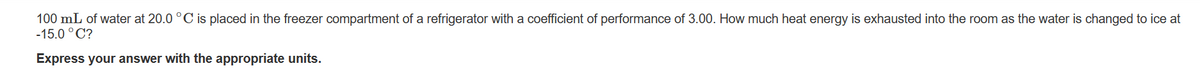 100 mL of water at 20.0 °C is placed in the freezer compartment of a refrigerator with a coefficient of performance of 3.00. How much heat energy is exhausted into the room as the water is changed to ice at
-15.0 °C?
Express your answer with the appropriate units.