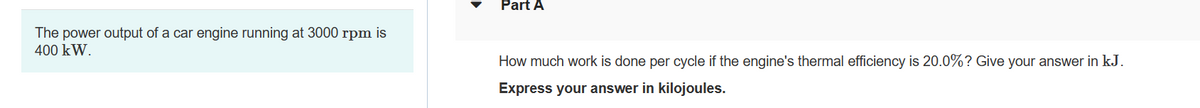The power output of a car engine running at 3000 rpm is
400 kW.
Part A
How much work is done per cycle if the engine's thermal efficiency is 20.0%? Give your answer in kJ.
Express your answer in kilojoules.
