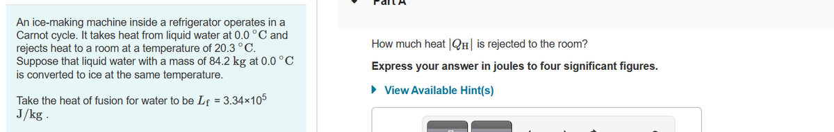An ice-making machine inside a refrigerator operates in a
Carnot cycle. It takes heat from liquid water at 0.0 °C and
rejects heat to a room at a temperature of 20.3 °C.
Suppose that liquid water with a mass of 84.2 kg at 0.0 °C
is converted to ice at the same temperature.
Take the heat of fusion for water to be Lf = 3.34×105
J/kg .
How much heat |QH| is rejected to the room?
Express your answer in joules to four significant figures.
► View Available Hint(s)