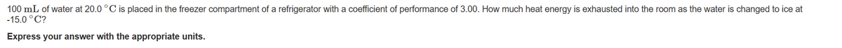 100 mL of water at 20.0 °C is placed in the freezer compartment of a refrigerator with a coefficient of performance of 3.00. How much heat energy is exhausted into the room as the water is changed to ice at
-15.0°C?
Express your answer with the appropriate units.
