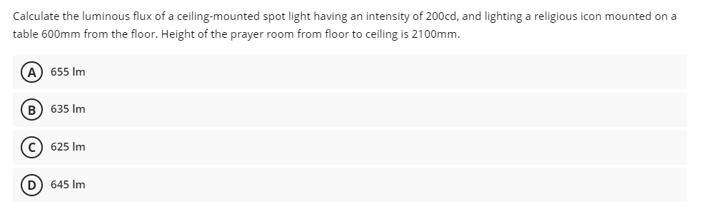 Calculate the luminous flux of a ceiling-mounted spot light having an intensity of 200cd, and lighting a religious icon mounted on a
table 600mm from the floor. Height of the prayer room from floor to ceiling is 2100mm.
A) 655 Im
B) 635 Im
c) 625 Im
D) 645 Im
