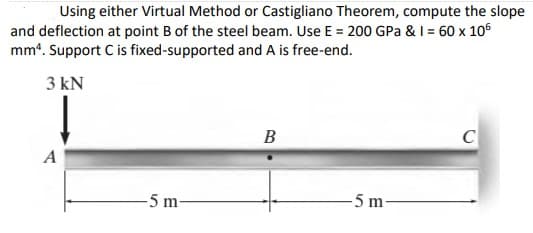 Using either Virtual Method or Castigliano Theorem, compute the slope
and deflection at point B of the steel beam. Use E = 200 GPa & I = 60 x 106
mm*. Support C is fixed-supported and A is free-end.
3 kN
B
C
A
5 m-
5 m-
