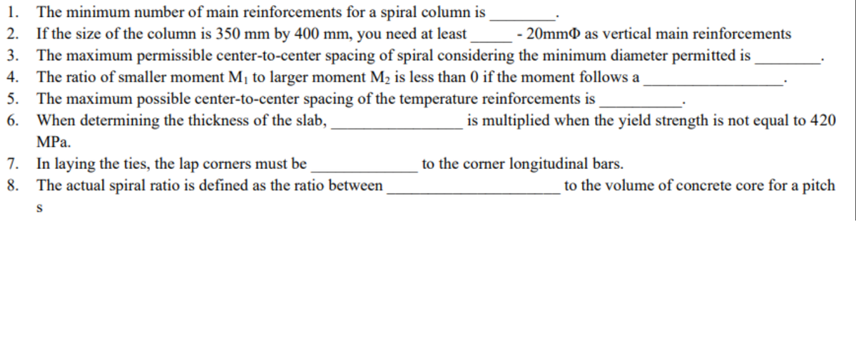 1.
The minimum number of main reinforcements for a spiral column is
2.
If the size of the column is 350 mm by 400 mm, you need at least
- 20mm as vertical main reinforcements
3. The maximum permissible center-to-center spacing of spiral considering the minimum diameter permitted is_
4. The ratio of smaller moment M₁ to larger moment M₂ is less than 0 if the moment follows a
5.
The maximum possible center-to-center spacing of the temperature reinforcements is
6. When determining the thickness of the slab,
MPa.
7.
In laying the ties, the lap corners must be
8. The actual spiral ratio is defined as the ratio between
S
is multiplied when the yield strength is not equal to 420
to the corner longitudinal bars.
to the volume of concrete core for a pitch