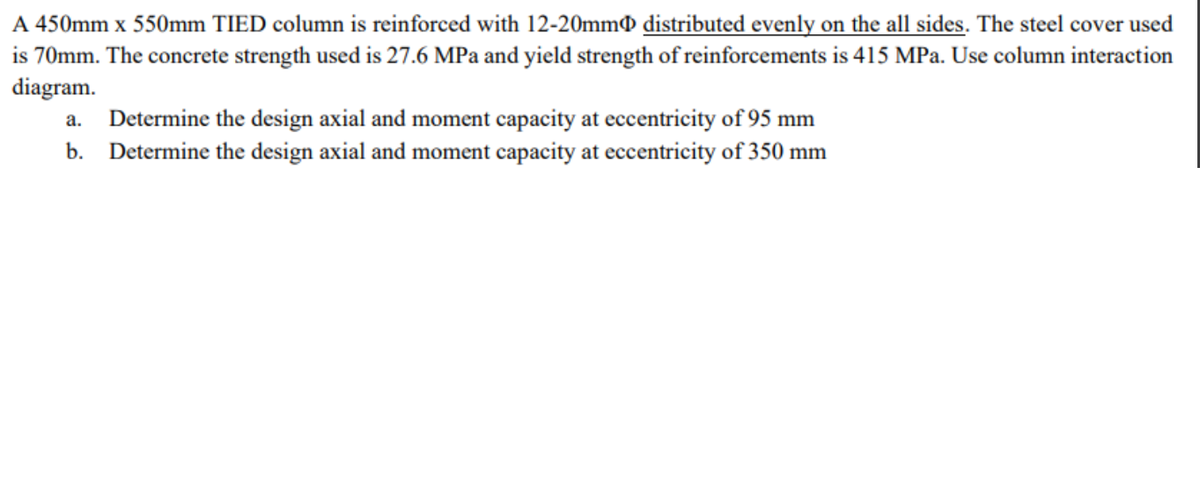 A 450mm x 550mm TIED column is reinforced with 12-20mm distributed evenly on the all sides. The steel cover used
is 70mm. The concrete strength used is 27.6 MPa and yield strength of reinforcements is 415 MPa. Use column interaction
diagram.
a. Determine the design axial and moment capacity at eccentricity of 95 mm
b. Determine the design axial and moment capacity at eccentricity of 350 mm