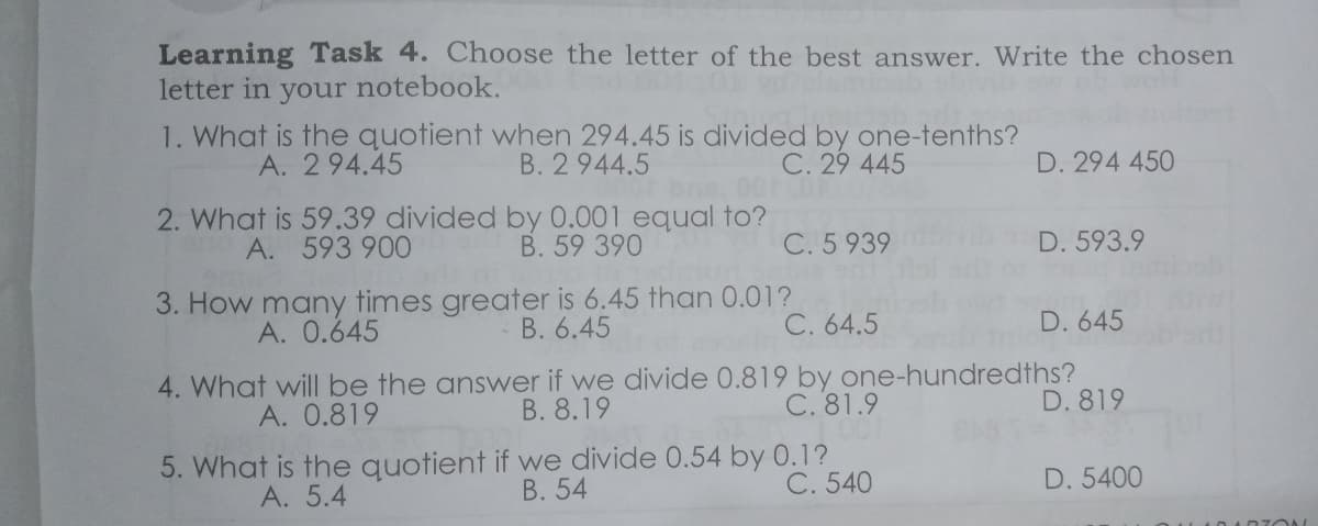 Learning Task 4. Choose the letter of the best answer. Write the chosen
letter in your notebook.
1. What is the quotient when 294.45 is divided by one-tenths?
B. 2 944.5
A. 294.45
C. 29 445
D. 294 450
2. What is 59.39 divided by 0.001 equal to?
A. 593 900
В. 59 390
C. 5 939
D. 593.9
3. How many times greater is 6.45 than 0.01?
C. 64.5
A. 0.645
B. 6.45
D. 645
4. What will be the answer if we divide 0.819 by one-hundredths?
B. 8.19
A. 0.819
C. 81.9
D. 819
5. What is the quotient if we divide 0.54 by 0.1?
В. 54
C. 540
D. 5400
А. 5.4
