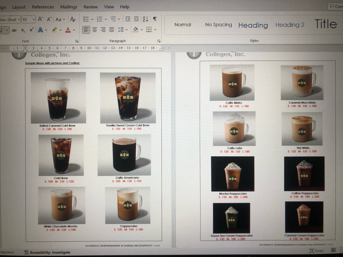 ign Layout
thic (Bod
Y
nilippines)
Mailings Review View Help
A A Aa A E ALT
、
References
V
✓10
x₂x² ADA
Font
Paragraph
····1·1·1.3.1.4-1.5-1.61.7.1-81-9 10 11 12 13 14 15 16 17 18
1 Colleges, Inc.
Sample Menu with pictures and Costing:
CERE
Salted Caramel Cold Brew
S-120 M-150 L-180
及海道
Cold Brew
S-100 M- 130 L-150
COD
White Chocolate Mocha
S-120 M-150 L-180
二
Accessibility: Investigate
HE
Vanilla Sweet Cream Cold Brew
S-120 M-150 L-180
1
Caffe Americano
S- 100 M- 130 L-150
BOD
V
Cappuccino
S-120 M-150 L-180
√
DYCHETH313: ENTREPRENEURSHIP IN TOURISM AND HOSPITALITY | PAGE
AUD
Normal
No Spacing Heading Heading 2 Title
Colleges, Inc.
BOD
Caffe Mistro
S-120 M-150 L-180
D
Caffe Latte
S-120 M-150 L-180
EVE
Mocha Frappuccino
S-150 M-180 L-200
HOE
Styles
Green Tea Cream Frappuccino
S-150 M-180 1-200
COE
Caramel Macchiato
S-120 M-150 L-180
BOD
Flat White
S-120 M-150 L-180
POE
Coffee Frappuccino
S-150 M-180 L-200
Com
MON
Caramel Cream Frappuccino
S-150 M-180 1-200
DYCHETH313 ENTREPRENEURSHIP IN TOURISM AND HOSPITALITY PAGE
Focus DO